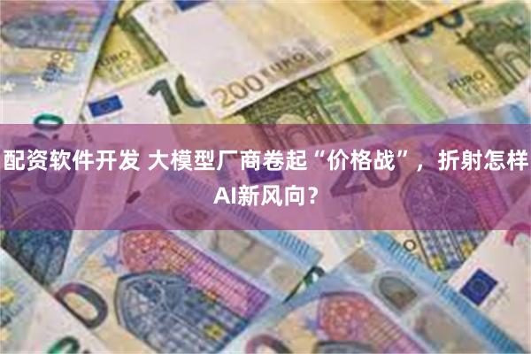 配资软件开发 大模型厂商卷起“价格战”，折射怎样AI新风向？