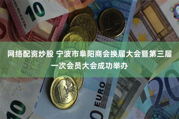 网络配资炒股 宁波市阜阳商会换届大会暨第三届一次会员大会成功举办