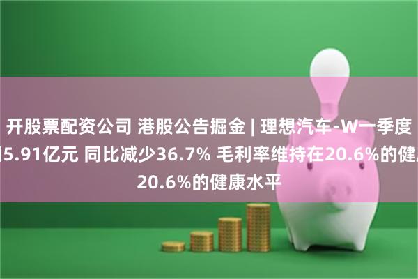 开股票配资公司 港股公告掘金 | 理想汽车-W一季度净利润5.91亿元 同比减少36.7% 毛利率维持在20.6%的健康水平