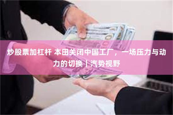 炒股票加杠杆 本田关闭中国工厂，一场压力与动力的切换｜汽势视野
