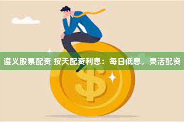 遵义股票配资 按天配资利息：每日低息，灵活配资