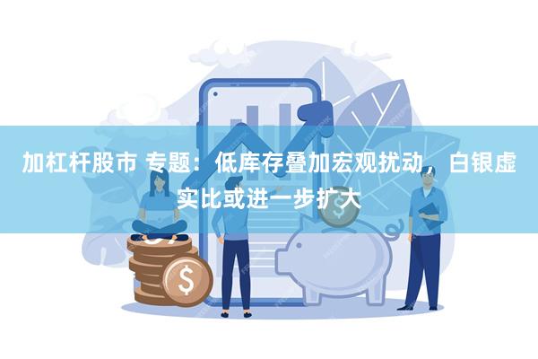 加杠杆股市 专题：低库存叠加宏观扰动，白银虚实比或进一步扩大