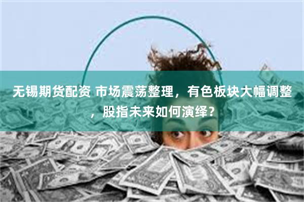 无锡期货配资 市场震荡整理，有色板块大幅调整，股指未来如何演绎？