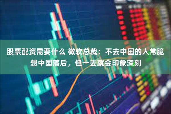 股票配资需要什么 微软总裁：不去中国的人常臆想中国落后，但一去就会印象深刻