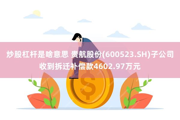 炒股杠杆是啥意思 贵航股份(600523.SH)子公司收到拆迁补偿款4602.97万元