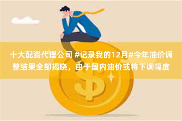 十大配资代理公司 #记录我的12月#今年油价调整结果全部揭晓，由于国内油价或将下调幅度