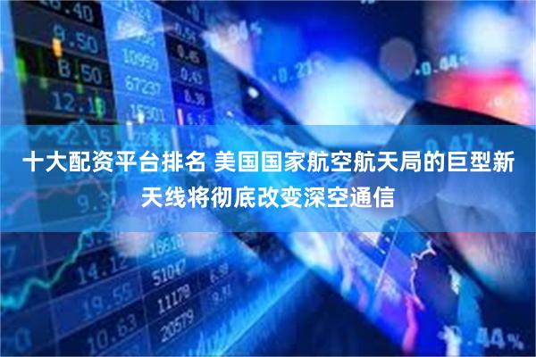 十大配资平台排名 美国国家航空航天局的巨型新天线将彻底改变深空通信