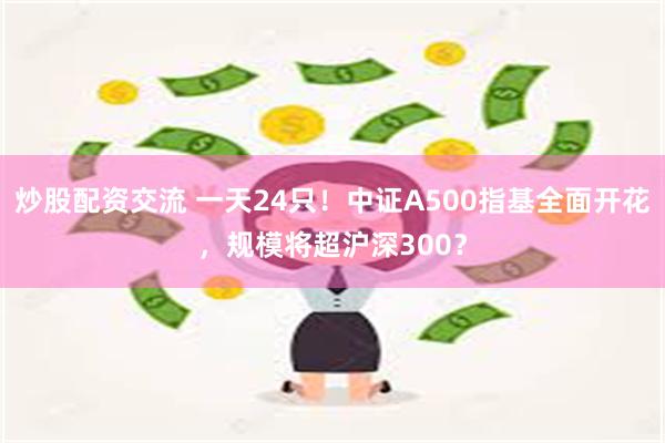 炒股配资交流 一天24只！中证A500指基全面开花，规模将超沪深300？