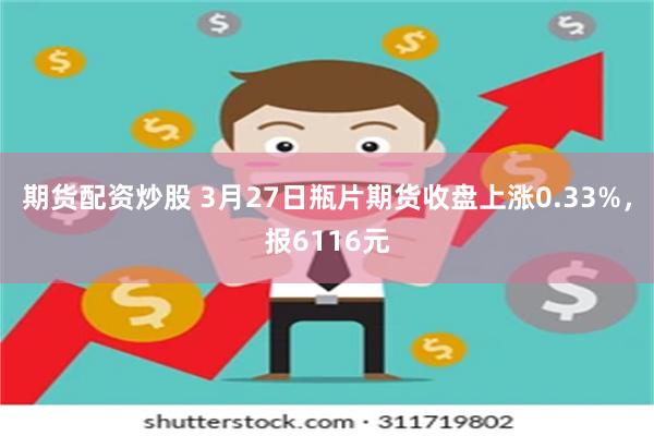 期货配资炒股 3月27日瓶片期货收盘上涨0.33%，报6116元