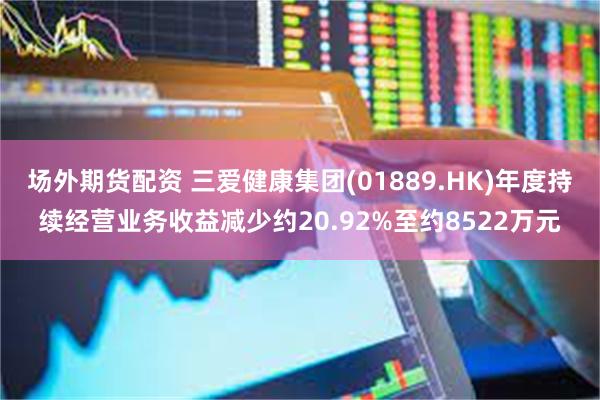 场外期货配资 三爱健康集团(01889.HK)年度持续经营业务收益减少约20.92%至约8522万元