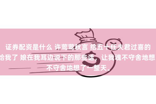 证券配资是什么 许莺莺秋言 给五十任夫君过喜的任务娘交给我了 娘在我耳边说下的那些话，让我魂不守舍地想了一整天。