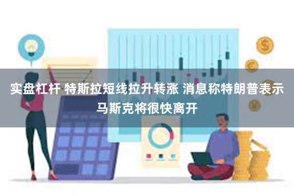 实盘杠杆 特斯拉短线拉升转涨 消息称特朗普表示马斯克将很快离开