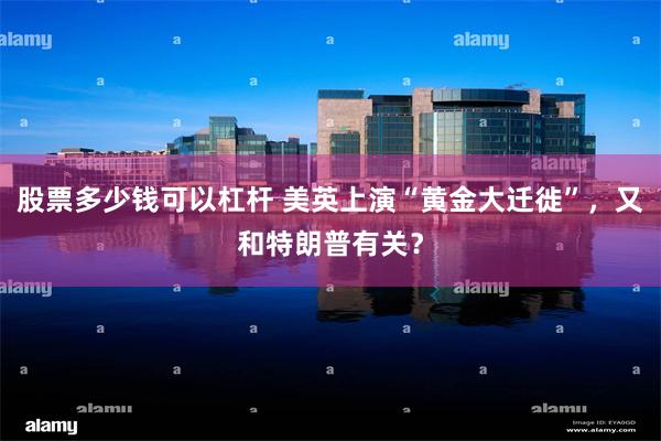 股票多少钱可以杠杆 美英上演“黄金大迁徙”，又和特朗普有关？