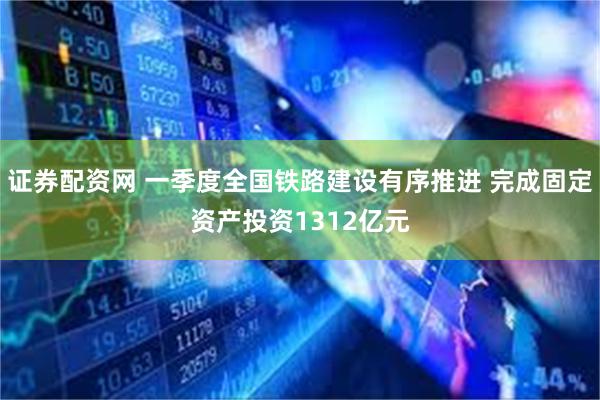 证券配资网 一季度全国铁路建设有序推进 完成固定资产投资1312亿元