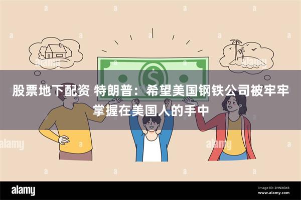 股票地下配资 特朗普：希望美国钢铁公司被牢牢掌握在美国人的手中