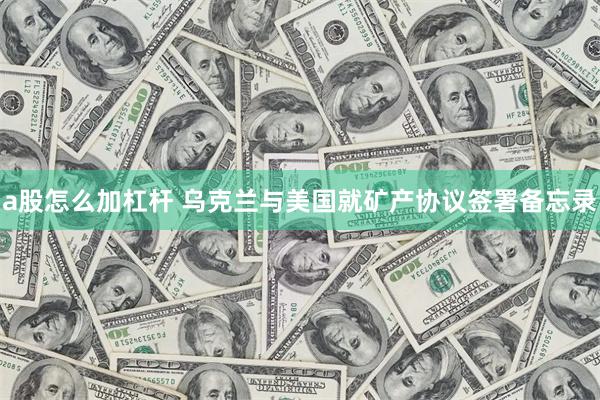 a股怎么加杠杆 乌克兰与美国就矿产协议签署备忘录