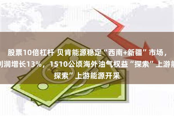股票10倍杠杆 贝肯能源稳定“西南+新疆”市场，扣非净利润增长13%，1510公顷海外油气权益“探索”上游能源开采