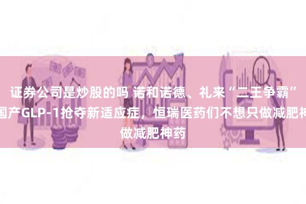 证券公司是炒股的吗 诺和诺德、礼来“二王争霸”，国产GLP-1抢夺新适应症，恒瑞医药们不想只做减肥神药