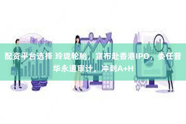 配资平台选择 玲珑轮胎，宣布赴香港IPO，委任普华永道审计，冲刺A+H