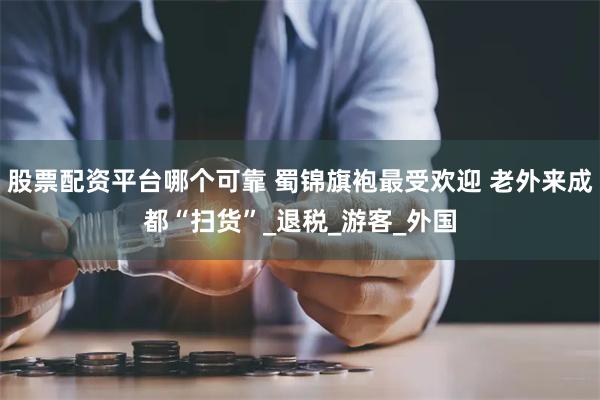 股票配资平台哪个可靠 蜀锦旗袍最受欢迎 老外来成都“扫货”_退税_游客_外国