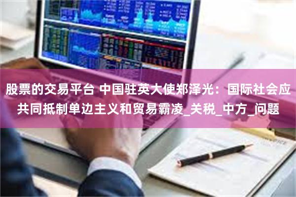 股票的交易平台 中国驻英大使郑泽光：国际社会应共同抵制单边主义和贸易霸凌_关税_中方_问题