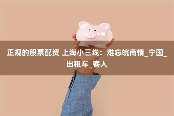 正规的股票配资 上海小三线：难忘皖南情_宁国_出租车_客人
