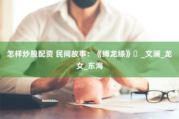 怎样炒股配资 民间故事：《缚龙绦》‌_文澜_龙女_东海