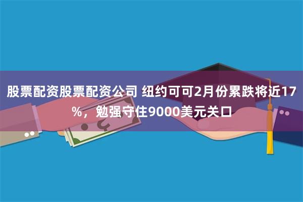 股票配资股票配资公司 纽约可可2月份累跌将近17%，勉强守住9000美元关口