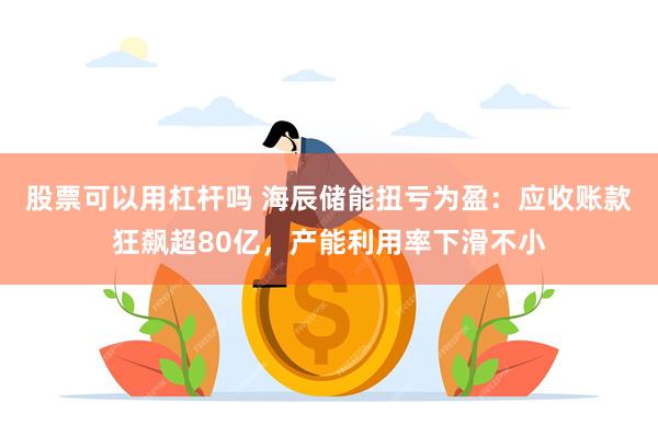 股票可以用杠杆吗 海辰储能扭亏为盈：应收账款狂飙超80亿，产能利用率下滑不小