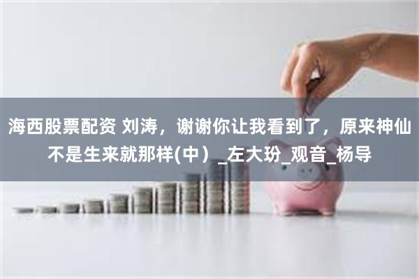 海西股票配资 刘涛，谢谢你让我看到了，原来神仙不是生来就那样(中）_左大玢_观音_杨导