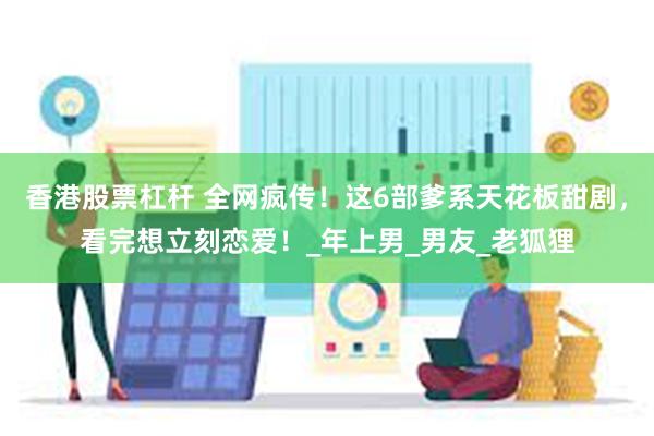 香港股票杠杆 全网疯传！这6部爹系天花板甜剧，看完想立刻恋爱！_年上男_男友_老狐狸