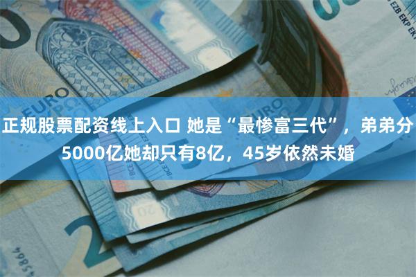 正规股票配资线上入口 她是“最惨富三代”，弟弟分5000亿她却只有8亿，45岁依然未婚
