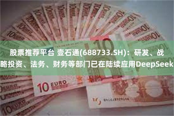 股票推荐平台 壹石通(688733.SH)：研发、战略投资、法务、财务等部门已在陆续应用DeepSeek