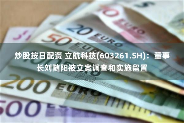 炒股按日配资 立航科技(603261.SH)：董事长刘随阳被立案调查和实施留置