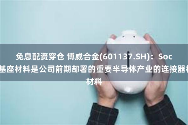免息配资穿仓 博威合金(601137.SH)：Soctet基座材料是公司前期部署的重要半导体产业的连接器材料