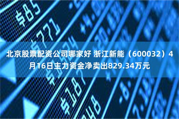北京股票配资公司哪家好 浙江新能（600032）4月16日主力资金净卖出829.34万元