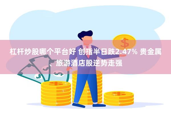 杠杆炒股哪个平台好 创指半日跌2.47% 贵金属、旅游酒店股逆势走强
