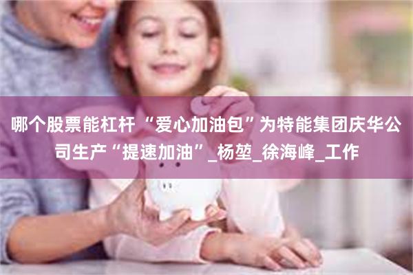 哪个股票能杠杆 “爱心加油包”为特能集团庆华公司生产“提速加油”_杨堃_徐海峰_工作