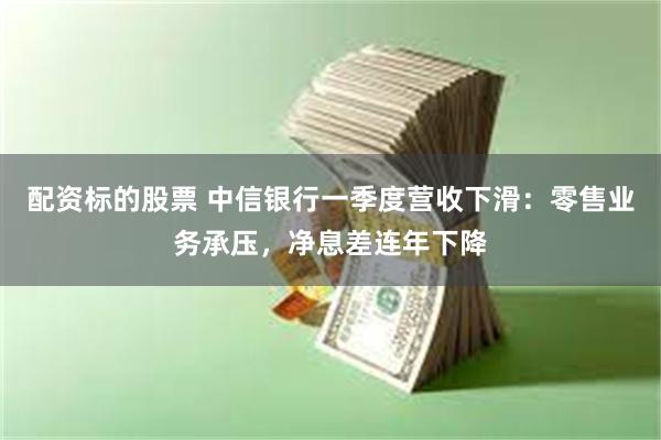 配资标的股票 中信银行一季度营收下滑：零售业务承压，净息差连年下降