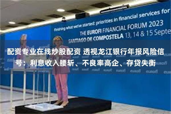配资专业在线炒股配资 透视龙江银行年报风险信号：利息收入腰斩、不良率高企、存贷失衡