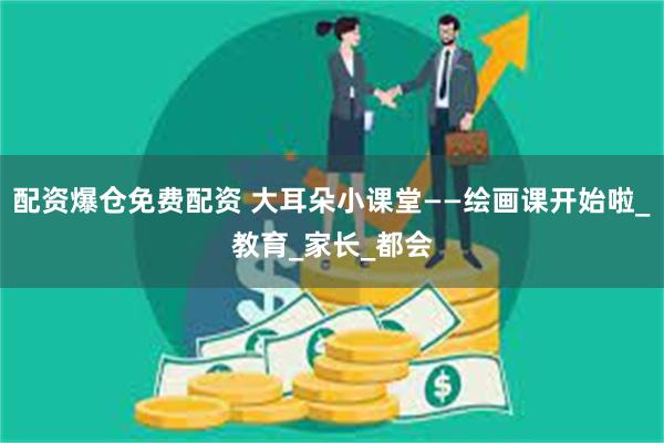 配资爆仓免费配资 大耳朵小课堂——绘画课开始啦_教育_家长_都会
