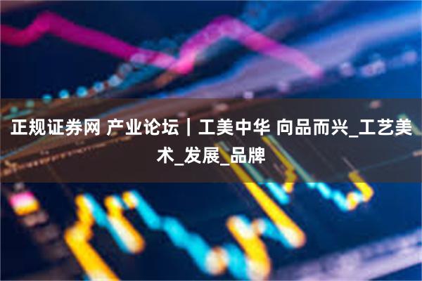 正规证券网 产业论坛｜工美中华 向品而兴_工艺美术_发展_品牌