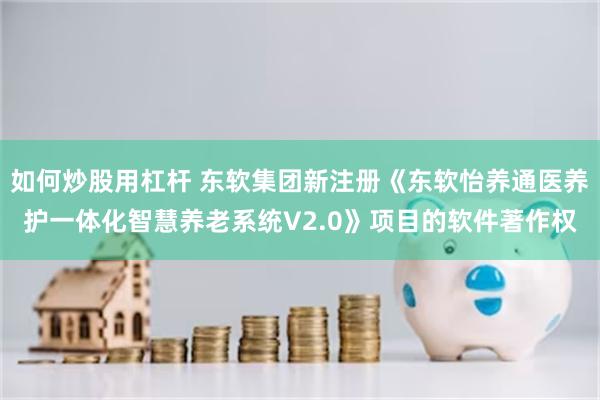 如何炒股用杠杆 东软集团新注册《东软怡养通医养护一体化智慧养老系统V2.0》项目的软件著作权