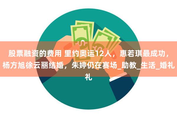 股票融资的费用 里约奥运12人，惠若琪最成功，杨方旭徐云丽结婚，朱婷仍在赛场_助教_生活_婚礼