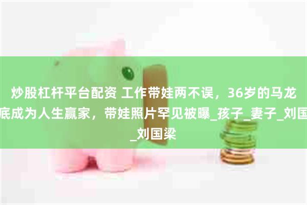 炒股杠杆平台配资 工作带娃两不误，36岁的马龙彻底成为人生赢家，带娃照片罕见被曝_孩子_妻子_刘国梁