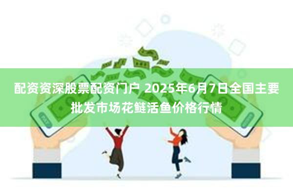 配资资深股票配资门户 2025年6月7日全国主要批发市场花鲢活鱼价格行情