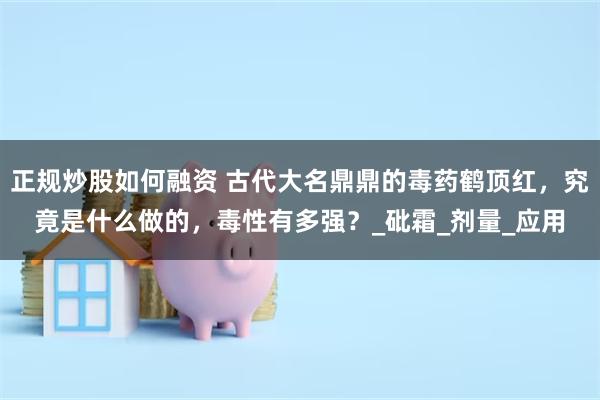 正规炒股如何融资 古代大名鼎鼎的毒药鹤顶红，究竟是什么做的，毒性有多强？_砒霜_剂量_应用