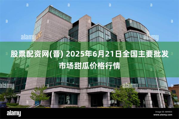 股票配资网(晋) 2025年6月21日全国主要批发市场甜瓜价格行情