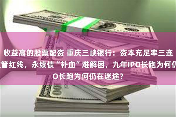 收益高的股票配资 重庆三峡银行：资本充足率三连降逼近监管红线，永续债“补血”难解困，九年IPO长跑为何仍在迷途？