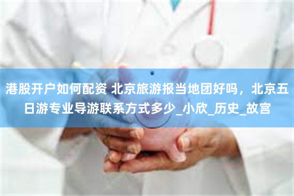 港股开户如何配资 北京旅游报当地团好吗，北京五日游专业导游联系方式多少_小欣_历史_故宫